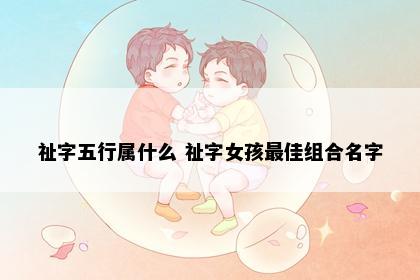 祉字五行属什么 祉字女孩最佳组合名字